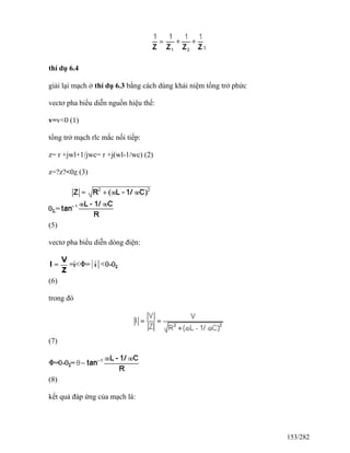 thí dụ 6.4
giải lại mạch ở thí dụ 6.3 bằng cách dùng khái niệm tổng trở phức
vectơ pha biểu diễn nguồn hiệu thế:
v=v<0 (1)
tổng trở mạch rlc mắc nối tiếp:
z= r +jwl+1/jwc= r +j(wl-1/wc) (2)
z=?z?<0z (3)
(5)
vectơ pha biểu diễn dòng điện:
(6)
trong đó
(7)
(8)
kết quả đáp ứng của mạch là:
153/282
 