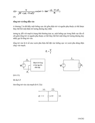 (9)
tổng trở và tổng dẫn vào
ở chương 2 ta đã thấy một lưỡng cực chỉ gồm điện trở và nguồn phụ thuộc có thể được
thay thế bởi một điện trở tương đương duy nhất.
tương tự, đối với mạch ở trạng thái thường trực ac, một lưỡng cực trong lãnh vực tần số
chỉ gồm tổng trở và nguồn phụ thuộc có thể thay thế bởi một tổng trở tương đương duy
nhất, gọi là tổng trở vào.
tổng trở vào là tỉ số của vectơ pha hiệu thế đặt vào lưỡng cực và vectơ pha dòng điện
chạy vào mạch.
(h 6.11)
thí dụ 6.5
tìm tổng trở vào của mạch (h 6.12a)
154/282
 