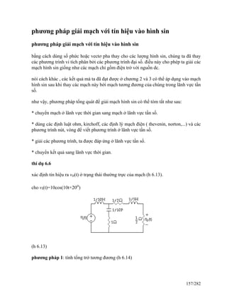 phương pháp giải mạch với tín hiệu vào hình sin
phương pháp giải mạch với tín hiệu vào hình sin
bằng cách dùng số phức hoặc vectơ pha thay cho các lượng hình sin, chúng ta đã thay
các phương trình vi tích phân bởi các phương trình đại số. điều này cho phép ta giải các
mạch hình sin giống như các mạch chỉ gồm điện trở với nguồn dc.
nói cách khác , các kết quả mà ta đã đạt được ở chương 2 và 3 có thể áp dụng vào mạch
hình sin sau khi thay các mạch này bởi mạch tương đương của chúng trong lãnh vực tần
số.
như vậy, phương pháp tổng quát để giải mạch hình sin có thể tóm tắt như sau:
* chuyển mạch ở lãnh vực thời gian sang mạch ở lãnh vực tần số.
* dùng các định luật ohm, kirchoff, các định lý mạch điện ( thevenin, norton,...) và các
phương trình nút, vòng để viết phương trình ở lãnh vực tần số.
* giải các phương trình, ta được đáp ứng ở lãnh vực tần số.
* chuyển kết quả sang lãnh vực thời gian.
thí dụ 6.6
xác định tín hiệu ra vo(t) ở trạng thái thường trực của mạch (h 6.13).
cho vi(t)=10cos(10t+20o
)
(h 6.13)
phương pháp 1: tính tổng trở tương đương (h 6.14)
157/282
 