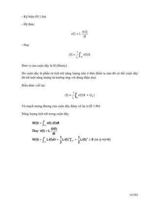 - Ký hiệu (H 1.8a)
- Hệ thức:
- Hay
Đơn vị của cuộn dây là H (Henry)
Do cuộn dây là phần tử tích trữ năng lượng nên ở thời điểm t0 nào đó có thể cuộn dây
đã trữ một năng lượng từ trường ứng với dòng điện i(t0)
Biểu thức viết lại:
Và mạch tương đương của cuộn dây được vẽ lại ở (H 1.8b)
Năng lượng tích trữ trong cuộn dây:
14/282
 