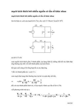 mạch kích thích bởi nhiều nguồn có tần số khác nhau
mạch kích thích bởi nhiều nguồn có tần số khác nhau
tìm tín hiệu ra vo(t) của mạch (h 6.17a). cho vi(t)=3+10cost+3cos(3t+30o
)
(a) (h 6.17) (b)
xem nguồn kích thích gồm 3 thành phần, áp dụng định lý chồng chất để xác định đáp
ứng thường trực đối với mỗi thành phần của kích thích.
kết quả cuối cùng sẽ là tổng hợp tất cả các đáp ứng.
? đối với thành phần dc: vi1(t)=3 v.
xem mạch đạt trạng thái thường trực (tụ hở và cuộn dây nối tắt),
đối với các thành phần hình sin, vẽ lại mạch ở lãnh vực tần số (h 6.17b)
viết phương trình nút tại a
160/282
 