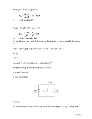 * với vi2(t)=10cost ⇒vi2=10<0°
* vi3(t)= 3cos(3t+30o
)⇒ vi3=3<30°
kết quả đáp ứng vo(t) chính là tổng của các đáp ứng đối với các nguồn kích thích riêng
rẽ
vo(t)= vo1(t)+vo2(t)+vo3(t)=1/3+ cos(t-36,9o
)+(1/6)cos(3t - 60o
) v
bài tập
- o ? o -
cho mạch (h p6.1), tìm đáp ứng v1 với nguồn 2ej8t
dùng kết quả này để xác định đáp ứng v1 đối với:
a. nguồn 2cos8t (a)
b. nguồn 2sin8t (a)
(h p6.1)
tìm dòng điện i(t) ở trạng thái thường trực ac của mạch (h p6.2) trong 2 trường hợp
161/282
 