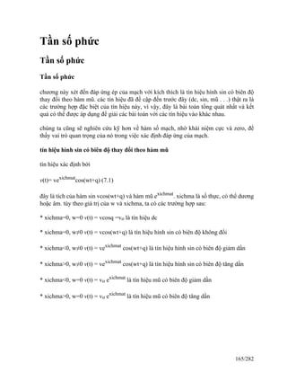 Tần số phức
Tần số phức
Tần số phức
chương này xét đến đáp ứng ép của mạch với kích thích là tín hiệu hình sin có biên độ
thay đổi theo hàm mũ. các tín hiệu đã đề cập đến trước đây (dc, sin, mũ . . .) thật ra là
các trường hợp đặc biệt của tín hiệu này, vì vậy, đây là bài toán tổng quát nhất và kết
quả có thể được áp dụng để giải các bài toán với các tín hiệu vào khác nhau.
chúng ta cũng sẽ nghiên cứu kỹ hơn về hàm số mạch, nhờ khái niệm cực và zero, để
thấy vai trò quan trọng của nó trong việc xác định đáp ứng của mạch.
tín hiệu hình sin có biên độ thay đổi theo hàm mũ
tín hiệu xác định bởi
v(t)= vexichmat
cos(wt+q) (7.1)
đây là tích của hàm sin vcos(wt+q) và hàm mũ exichmat
. xichma là số thực, có thể dương
hoặc âm. tùy theo giá trị của w và xichma, ta có các trường hợp sau:
* xichma=0, w=0 v(t) = vcosq =vo là tín hiệu dc
* xichma=0, w≠0 v(t) = vcos(wt+q) là tín hiệu hình sin có biên độ không đổi
* xichma<0, w≠0 v(t) = vexichmat
cos(wt+q) là tín hiệu hình sin có biên độ giảm dần
* xichma>0, w≠0 v(t) = vexichmat
cos(wt+q) là tín hiệu hình sin có biên độ tăng dần
* xichma<0, w=0 v(t) = vo exichmat
là tín hiệu mũ có biên độ giảm dần
* xichma>0, w=0 v(t) = vo exichmat
là tín hiệu mũ có biên độ tăng dần
165/282
 
