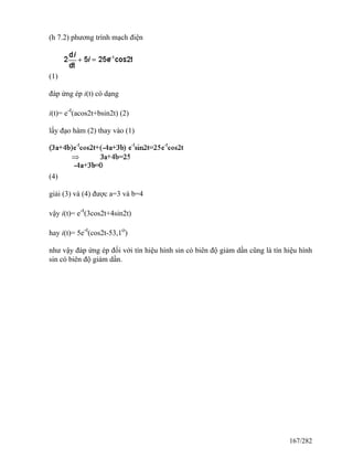 (h 7.2) phương trình mạch điện
(1)
đáp ứng ép i(t) có dạng
i(t)= e-t
(acos2t+bsin2t) (2)
lấy đạo hàm (2) thay vào (1)
(4)
giải (3) và (4) được a=3 và b=4
vậy i(t)= e-t
(3cos2t+4sin2t)
hay i(t)= 5e-t
(cos2t-53,1o
)
như vậy đáp ứng ép đối với tín hiệu hình sin có biên độ giảm dần cũng là tín hiệu hình
sin có biên độ giảm dần.
167/282
 