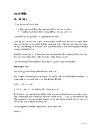 mạch điện
MẠCH ĐIỆN
Có hai bài toán về mạch điện:
• Phân giải mạch điện: cho mạch và tín hiệu vào, tìm tín hiệu ra.
• Tổng hợp mạch điện: Thiết kế mạch khi có tín hiệu vào và ra.
Giáo trình này chỉ quan tâm tới loại bài toán thứ nhất.
Quan hệ giữa tín hiệu vào x(t) và tín hiệu ra y(t) là mối quan hệ nhân quả nghĩa là tín
hiệu ra ở hiện tại chỉ tùy thuộc tín hiệu vào ở quá khứ và hiện tại chứ không tùy thuộc
tín hiệu vào ở tương lai, nói cách khác, y(t) ở thời điểm t0 nào đó không bị ảnh hưởng
của x(t) ở thời điểm t>t0 .
Tín hiệu vào thường là các hàm thực theo thời gian nên đáp ứng cũng là các hàm thực
theo thời gian và tùy thuộc cả tín hiệu vào và đặc tính của mạch.
Dưới đây là một số tính chất của mạch dựa vào quan hệ của y(t) theo x(t).
Mạch tuyến tính
Một mạch gọi là tuyến tính khi tuân theo định luật:
Nếu y1(t) và y2(t) lần lượt là đáp ứng của hai nguồn kích thích độc lập với nhau x1(t) và
x2(t), mạch là tuyến tính nếu và chỉ nếu đáp ứng đối với
x(t)= k1x1(t) + k2x2(t)
là y(t)= k1y1(t) + k2y2(t) với mọi x(t) và mọi k1 và k2.
Trên thực tế, các mạch thường không hoàn toàn tuyến tính nhưng trong nhiều trường
hợp sự bất tuyến tính không quan trọng và có thể bỏ qua. Thí dụ các mạch khuếch đại
dùng transistor là các mạch tuyến tính đối với tín hiệu vào có biên độ nhỏ. Sự bất tuyến
tính chỉ thể hiện ra khi tín hiệu vào lớn.
Mạch chỉ gồm các phần tử tuyến tính là mạch tuyến tính.
Thí dụ 1.1
15/282
 