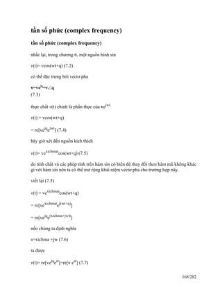 tần số phức (complex frequency)
tần số phức (complex frequency)
nhắc lại, trong chương 6, một nguồn hình sin
v(t)= vcos(wt+q) (7.2)
có thể đặc trưng bởi vectơ pha
(7.3)
thực chất v(t) chính là phần thực của vejwt
v(t) = vcos(wt+q)
= re[vejq
ejwt
] (7.4)
bây giờ xét đến nguồn kích thích
v(t)= vexichmat
cos(wt+q) (7.5)
do tính chất và các phép tính trên hàm sin có biên độ thay đổi theo hàm mũ không khác
gì với hàm sin nên ta có thể mở rộng khái niệm vectơ pha cho trường hợp này.
viết lại (7.5)
v(t) = vexichmat
cos(wt+q)
= re[vexichmat
ej(wt+q)
]
= re[vejq
e(xichma+jw)t
]
nếu chúng ta định nghĩa
s=xichma +jw (7.6)
ta được
v(t)= re[vejq
est
]=re[v est
] (7.7)
168/282
 
