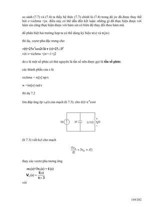 so sánh (7.7) và (7.4) ta thấy hệ thức (7.7) chính là (7.4) trong đó jw đã được thay thế
bởi s=xichma +jw. điều này có thể dẫn đến kết luận: những gì đã thực hiện được với
hàm sin cũng thực hiện được với hàm sin có biên độ thay đổi theo hàm mũ.
để phân biệt hai trường hợp ta có thể dùng ký hiệu v(s) và v(jw)
thí dụ, vectơ pha đặc trưng cho
với s=xichma +jw=-1+j2
do s là một số phức có thứ nguyên là tần số nên được gọi là tần số phức.
các thành phần của s là
xichma = re[s] np/s
w =im[s] rad/s
thí dụ 7.2
tìm đáp ứng ép vo(t) của mạch (h 7.3). cho i(t)=e-t
cost
(h 7.3) viết kcl cho mạch
thay các vectơ pha tương ứng
với
169/282
 