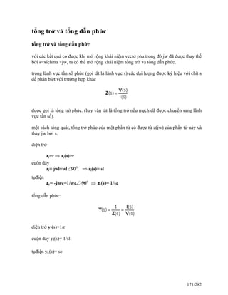 tổng trở và tổng dẫn phức
tổng trở và tổng dẫn phức
với các kết quả có được khi mở rộng khái niệm vectơ pha trong đó jw đã được thay thế
bởi s=xichma +jw, ta có thể mở rộng khái niệm tổng trở và tổng dẫn phức.
trong lãnh vực tần số phức (gọi tắt là lãnh vực s) các đại lượng được ký hiệu với chữ s
để phân biệt với trường hợp khác
được gọi là tổng trở phức. (hay vắn tắt là tổng trở nếu mạch đã được chuyển sang lãnh
vực tần số).
một cách tổng quát, tổng trở phức của một phần tử có được từ z(jw) của phần tử này và
thay jw bởi s.
điện trở
cuộn dây
tụđiện
tổng dẫn phức:
điện trở yr(s)=1/r
cuộn dây yl(s)= 1/sl
tụđiện yc(s)= sc
171/282
 