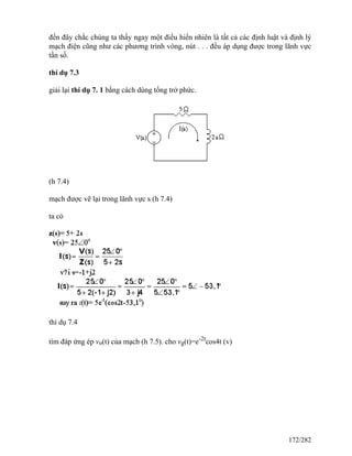 đến đây chắc chúng ta thấy ngay một điều hiển nhiên là tất cả các định luật và định lý
mạch điện cũng như các phương trình vòng, nút . . . đều áp dụng được trong lãnh vực
tần số.
thí dụ 7.3
giải lại thí dụ 7. 1 bằng cách dùng tổng trở phức.
(h 7.4)
mạch được vẽ lại trong lãnh vực s (h 7.4)
ta có
thí dụ 7.4
tìm đáp ứng ép vo(t) của mạch (h 7.5). cho vg(t)=e-2t
cos4t (v)
172/282
 