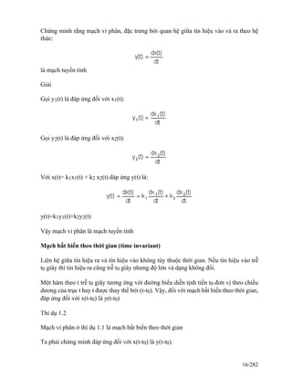 Chứng minh rằng mạch vi phân, đặc trưng bởi quan hệ giữa tín hiệu vào và ra theo hệ
thức:
là mạch tuyến tính
Giải
Gọi y1(t) là đáp ứng đối với x1(t):
Gọi y2(t) là đáp ứng đối với x2(t):
Với x(t)= k1x1(t) + k2 x2(t) đáp ứng y(t) là:
y(t)=k1y1(t)+k2y2(t)
Vậy mạch vi phân là mạch tuyến tính
Mạch bất biến theo thời gian (time invariant)
Liên hệ giữa tín hiệu ra và tín hiệu vào không tùy thuộc thời gian. Nếu tín hiệu vào trễ
t0 giây thì tín hiệu ra cũng trễ t0 giây nhưng độ lớn và dạng không đổi.
Một hàm theo t trễ t0 giây tương ứng với đường biểu diễn tịnh tiến t0 đơn vị theo chiều
dương của trục t hay t được thay thế bởi (t-t0). Vậy, đối với mạch bất biến theo thời gian,
đáp ứng đối với x(t-t0) là y(t-t0)
Thí dụ 1.2
Mạch vi phân ở thí dụ 1.1 là mạch bất biến theo thời gian
Ta phải chứng minh đáp ứng đối với x(t-t0) là y(t-t0).
16/282
 