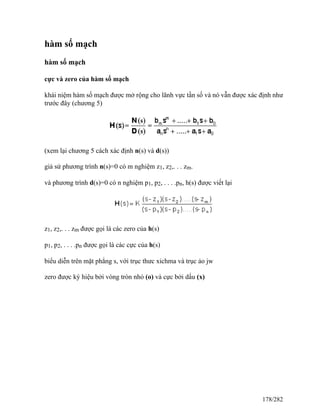 hàm số mạch
hàm số mạch
cực và zero của hàm số mạch
khái niệm hàm số mạch được mở rộng cho lãnh vực tần số và nó vẫn được xác định như
trước đây (chương 5)
(xem lại chương 5 cách xác định n(s) và d(s))
giả sử phương trình n(s)=0 có m nghiệm z1, z2,. . . zm.
và phương trình d(s)=0 có n nghiệm p1, p2, . . . .pn, h(s) được viết lại
z1, z2,. . . zm được gọi là các zero của h(s)
p1, p2, . . . .pn được gọi là các cực của h(s)
biểu diễn trên mặt phẳng s, với trục thưc xichma và trục ảo jw
zero được ký hiệu bởi vòng tròn nhỏ (o) và cực bởi dấu (x)
178/282
 