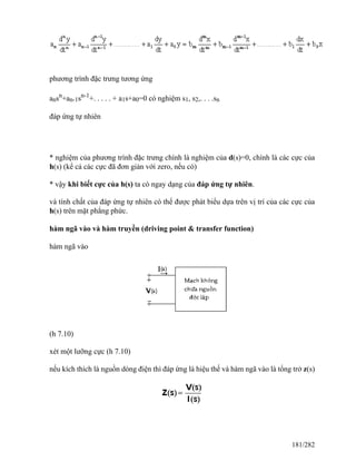phương trình đặc trưng tương ứng
ansn
+an-1sn-1
+. . . . . + a1s+a0=0 có nghiệm s1, s2,. . . .sn
đáp ứng tự nhiên
* nghiệm của phương trình đặc trưng chính là nghiệm của d(s)=0, chính là các cực của
h(s) (kể cả các cực đã đơn giản với zero, nếu có)
* vậy khi biết cực của h(s) ta có ngay dạng của đáp ứng tự nhiên.
và tính chất của đáp ứng tự nhiên có thể được phát biểu dựa trên vị trí của các cực của
h(s) trên mặt phẳng phức.
hàm ngã vào và hàm truyền (driving point & transfer function)
hàm ngã vào
(h 7.10)
xét một lưỡng cực (h 7.10)
nếu kích thích là nguồn dòng điện thì đáp ứng là hiệu thế và hàm ngã vào là tổng trở z(s)
181/282
 