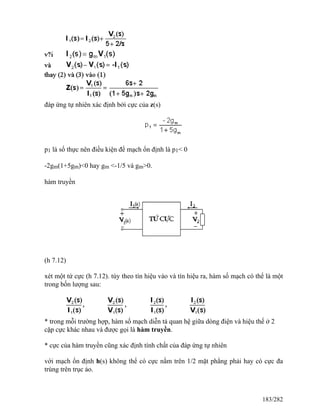 đáp ứng tự nhiên xác định bởi cực của z(s)
p1 là số thực nên điều kiện để mạch ổn định là p1< 0
-2gm(1+5gm)<0 hay gm <-1/5 và gm>0.
hàm truyền
(h 7.12)
xét một tứ cực (h 7.12). tùy theo tín hiệu vào và tín hiệu ra, hàm số mạch có thể là một
trong bốn lượng sau:
* trong mỗi trường hợp, hàm số mạch diễn tả quan hệ giữa dòng điện và hiệu thế ở 2
cặp cực khác nhau và được gọi là hàm truyền.
* cực của hàm truyền cũng xác định tính chất của đáp ứng tự nhiên
với mạch ổn định h(s) không thể có cực nằm trên 1/2 mặt phẳng phải hay có cực đa
trùng trên trục ảo.
183/282
 