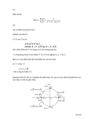 (1)
hàm truyền
(2)
cực của h(s) tùy giá trị của a
nghiệm của d(s)=0
s2
+(3-a)s+2=0 (3)
khi a biến thiên từ 0→vô cùng ta có các trường hợp sau:
* a=0 phương trình (3) trở thành s2
-3s+2=0 có nghiệm s1,2=-1 & -2
h(s) có 2 cực phân biệt nằm trên phần âm của trục thực
p1=-1 và p2=-2
- khi a tăng từ 0 đến 3-2
phương trình (3) vẫn có 2 nghiệm âm phân biệt, các cực p1và p2 nằm trên phần âm của
trục thực và tiến lại gần nhau.
185/282
 