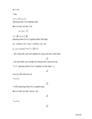 (h 7.15)
* khi
phương trình (3) có nghiệm kép,
h(s) có một cực bậc 2 tại
phương trình (3) có 2 nghiệm phức liên hiệp
p1= xichma1+jw1 và p2= xichma1- jw1 với
- khi a thay đổi, quỹ tích nghiệm là vòng tròn tâm o bán kính
, nói cách khác cực của h(s) di chuyển trên vòng tròn này
* a=3 , phương trình (3) có 2 nghiệm ảo liên hiệp, + j
p1và p2 nằm trên trục ảo
* a=3+2
=5,828, phương trình (3) có nghiệm kép,
h(s) có một cực bậc 2 tại p1= p2=
* a>3+2
186/282
 