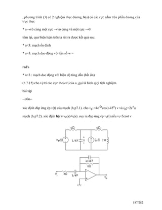 , phương trình (3) có 2 nghiệm thực dương, h(s) có các cực nằm trên phần dương của
trục thực
* a→vô cùng một cực →vô cùng và một cực →0
tóm lại, qua biện luận trên ta rút ra được kết quả sau:
* a<3: mạch ổn định
* a=3: mạch dao động với tần số w =
rad/s
* a>3 : mạch dao động với biên độ tăng dần (bất ổn)
(h 7.15) cho vị trí các cực theo trị của a, gọi là hình quỹ tích nghiệm.
bài tập
--o0o--
xác định đáp ứng ép v(t) của mạch (h p7.1). cho vg1=4e-2t
cos(t-45o
) v và ig2=2e-t
a
mạch (h p7.2). xác định h(s)=vo(s)/vi(s). suy ra đáp ứng ép vo(t) nếu vi=5cost v
187/282
 