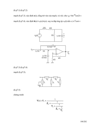 (h p7.1) (h p7.2)
mạch (h p7.3). xác định z(s), tổng trở vào của mạch, và v(t). cho vg=16e-4t
cos2t v
mạch (h p7.4). xác định h(s)=vo(s)/vi(s). suy ra đáp ứng ép vo(t) nếu vi=e-t
cost v
(h p7.3) (h p7.4)
mạch (h p7.5).
(h p7.5)
chứng minh
188/282
 