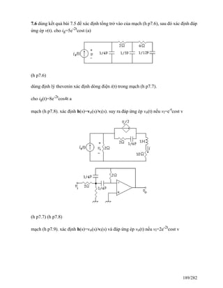 7.6 dùng kết quả bài 7.5 để xác định tổng trở vào của mạch (h p7.6), sau đó xác định đáp
ứng ép v(t). cho ig=5e-2t
cost (a)
(h p7.6)
dùng định lý thevenin xác định dòng điện i(t) trong mạch (h p7.7).
cho ig(t)=8e-2t
cos4t a
mạch (h p7.8). xác định h(s)=vo(s)/vi(s). suy ra đáp ứng ép vo(t) nếu vi=e-t
cost v
(h p7.7) (h p7.8)
mạch (h p7.9). xác định h(s)=vo(s)/vi(s) và đáp ứng ép vo(t) nếu vi=2e-2t
cost v
189/282
 