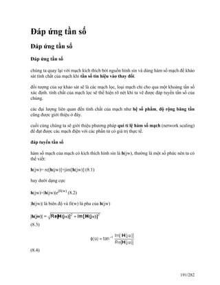 Đáp ứng tần số
Đáp ứng tần số
Đáp ứng tần số
chúng ta quay lại với mạch kích thích bởi nguồn hình sin và dùng hàm số mạch để khảo
sát tính chất của mạch khi tần số tín hiệu vào thay đổi.
đối tượng của sự khảo sát sẽ là các mạch lọc, loại mạch chỉ cho qua một khoảng tần số
xác định. tính chất của mạch lọc sẽ thể hiện rõ nét khi ta vẽ được đáp tuyến tần số của
chúng.
các đại lượng liên quan đến tính chất của mạch như hệ số phẩm, độ rộng băng tần
cũng được giới thiệu ở đây.
cuối cùng chúng ta sẽ giới thiệu phương pháp qui tỉ lệ hàm số mạch (network scaling)
để đạt được các mạch điện với các phần tử có giá trị thực tế.
đáp tuyến tần số
hàm số mạch của mạch có kích thích hình sin là h(jw), thường là một số phức nên ta có
thể viết:
h(jw)= re[h(jw)]+jim[h(jw)] (8.1)
hay dưới dạng cực
h(jw)=|h(jw)|ejfi(w)
(8.2)
|h(jw)| là biên độ và fi(w) là pha của h(jw)
(8.3)
(8.4)
191/282
 