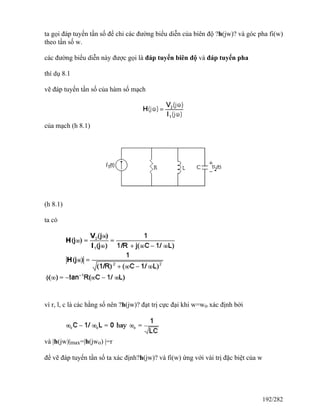 ta gọi đáp tuyến tần số để chỉ các đường biểu diễn của biên độ ?h(jw)? và góc pha fi(w)
theo tần số w.
các đường biểu diễn này được gọi là đáp tuyến biên độ và đáp tuyến pha
thí dụ 8.1
vẽ đáp tuyến tần số của hàm số mạch
của mạch (h 8.1)
(h 8.1)
ta có
vì r, l, c là các hằng số nên ?h(jw)? đạt trị cực đại khi w=wo xác định bởi
và |h(jw)|max=|h(jwo) |=r
để vẽ đáp tuyến tần số ta xác định?h(jw)? và fi(w) ứng với vài trị đặc biệt của w
192/282
 