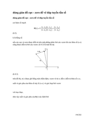 dùng giản đồ cực - zero để vẽ đáp tuyến tần số
dùng giản đồ cực - zero để vẽ đáp tuyến tần số
coi hàm số mạch
(8.5)
k là hằng số
nếu các cực và zero được diễn tả trên mặt phẳng phức bởi các vectơ thì các thừa số (s-z)
cũng được diễn tả bởi các vectơ. (h 8.3) là một thí dụ
(h 8.3)
trên đồ thị, trị s được ghi bằng một chấm đậm, vectơ vẽ từ z1 đến s diễn tả thừa số s-z1.
suất và góc pha của thừa số này là |s-z1| và góc hợp bởi vectơ
với trục thực.
như vậy suất và góc pha của h(s) xác định bởi
194/282
 