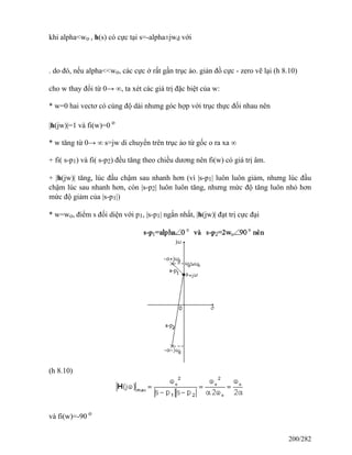 khi alpha<wo , h(s) có cực tại s=-alpha±jwd với
. do đó, nếu alpha<<wo, các cực ở rất gần trục ảo. giản đồ cực - zero vẽ lại (h 8.10)
cho w thay đổi từ 0→ ∞, ta xét các giá trị đặc biệt của w:
* w=0 hai vectơ có cùng độ dài nhưng góc hợp với trục thực đối nhau nên
|h(jw)|=1 và fi(w)=0 o
* w tăng từ 0→ ∞ s=jw di chuyển trên trục ảo từ gốc o ra xa ∞
+ fi( s-p1) và fi( s-p2) đều tăng theo chiều dương nên fi(w) có giá trị âm.
+ |h(jw)| tăng, lúc đầu chậm sau nhanh hơn (vì |s-p1| luôn luôn giảm, nhưng lúc đầu
chậm lúc sau nhanh hơn, còn |s-p2| luôn luôn tăng, nhưng mức độ tăng luôn nhỏ hơn
mức độ giảm của |s-p1|)
* w=wo, điểm s đối diện với p1, |s-p1| ngắn nhất, |h(jw)| đạt trị cực đại
(h 8.10)
và fi(w)=-90 o
200/282
 