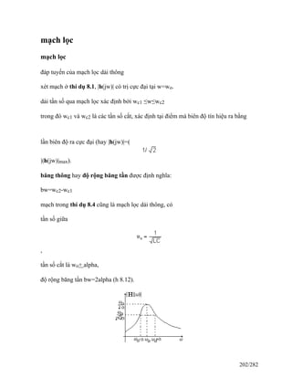 mạch lọc
mạch lọc
đáp tuyến của mạch lọc dải thông
xét mạch ở thí dụ 8.1, |h(jw)| có trị cực đại tại w=wo.
dải tần số qua mạch lọc xác định bởi wc1 ≤w≤wc2
trong đó wc1 và wc2 là các tần số cắt, xác định tại điểm mà biên độ tín hiệu ra bằng
lần biên độ ra cực đại (hay |h(jw)|=(
)|h(jw)|max).
băng thông hay độ rộng băng tần được định nghĩa:
bw=wc2-wc1
mạch trong thí dụ 8.4 cũng là mạch lọc dải thông, có
tần số giữa
,
tần số cắt là wo+ alpha,
độ rộng băng tần bw=2alpha (h 8.12).
202/282
 