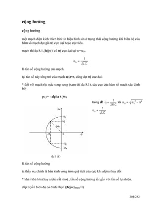 cộng hưởng
cộng hưởng
một mạch điện kích thích bởi tín hiệu hình sin ở trạng thái cộng hưởng khi biên độ của
hàm số mạch đạt giá trị cực đại hoặc cực tiểu.
mạch thí dụ 8.1, |h(jw)| có trị cực đại tại w=wo.
là tần số cộng hưởng của mạch.
tại tần số này tổng trở của mạch z(s)=r, cũng đạt trị cực đại.
* đối với mạch rlc mắc song song (xem thí dụ 8.1), các cực của hàm số mạch xác định
bởi
là tần số cộng hưởng
ta thấy wo chính là bán kính vòng tròn quỹ tích của cực khi alpha thay đổi
* khi r khá lớn (hay alpha rất nhỏ) , tần số cộng hưởng rất gần với tần số tự nhiên.
đáp tuyến biên độ có đỉnh nhọn (|h(jw)|max=r)
204/282
 