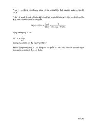 * khi r→ ∞, tần số cộng hưởng trùng với tần số tự nhiên. đỉnh của đáp tuyến có biên độ
→ ∞
* đối với mạch rlc mắc nối tiếp, kích thích bởi nguồn hiệu thế v(s), đáp ứng là dòng điện
i(s), hàm số mạch chính là tổng dẫn
cộng hưởng xảy ra khi
tương ứng với trị cực đại của |y(jw)|là 1/r
khi có cộng hưởng xảy ra , tác dụng của các phần tử l và c triệt tiêu với nhau và mạch
tương đương với một điện trở thuần.
205/282
 