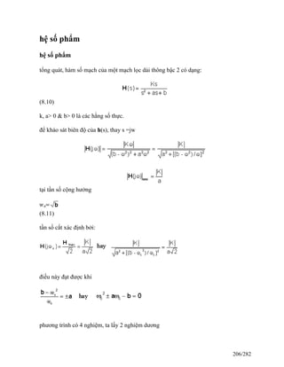 hệ số phẩm
hệ số phẩm
tổng quát, hàm số mạch của một mạch lọc dải thông bậc 2 có dạng:
(8.10)
k, a> 0 & b> 0 là các hằng số thực.
để khảo sát biên độ của h(s), thay s =jw
tại tần số cộng hưởng
(8.11)
tần số cắt xác định bởi:
điều này đạt được khi
phương trình có 4 nghiệm, ta lấy 2 nghiệm dương
206/282
 