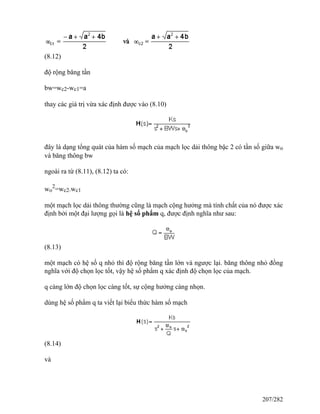 (8.12)
độ rộng băng tần
bw=wc2-wc1=a
thay các giá trị vừa xác định được vào (8.10)
đây là dạng tổng quát của hàm số mạch của mạch lọc dải thông bậc 2 có tần số giữa wo
và băng thông bw
ngoài ra từ (8.11), (8.12) ta có:
wo
2
=wc2.wc1
một mạch lọc dải thông thường cũng là mạch cộng hưởng mà tính chất của nó được xác
định bởi một đại lượng gọi là hệ số phẩm q, được định nghĩa như sau:
(8.13)
một mạch có hệ số q nhỏ thì độ rộng băng tần lớn và ngược lại. băng thông nhỏ đồng
nghĩa với độ chọn lọc tốt, vậy hệ số phẩm q xác định độ chọn lọc của mạch.
q càng lớn độ chọn lọc càng tốt, sự cộng hưởng càng nhọn.
dùng hệ số phẩm q ta viết lại biểu thức hàm số mạch
(8.14)
và
207/282
 