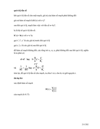 qui tỉ lệ tần số
khi qui tỉ lệ tần số cho một mạch, giá trị của hàm số mạch phải không đổi
giả sử hàm số mạch là h’(s) với s=j?
sau khi qui tỉ lệ, mạch làm việc với tần số w=kf?.
kf là hệ số qui tỉ lệ tần số.
h’(s)= h(s) với s=s/ kf
gọi r’, l’, c’ là các giá trị trước khi qui tỉ lệ
gọi r, l, c là các giá trị sau khi qui tỉ lệ.
để hàm số mạch không đổi, các tổng trở zr, zl, zc phải không đổi sau khi qui tỉ lệ, nghĩa
là ta phải có:
tóm lại, để qui tỉ lệ tần số cho mạch, ta chia l và c cho kf và giữ nguyên r.
thí dụ 8.6
xác định hàm số mạch
của mạch (h 8.17)
211/282
 