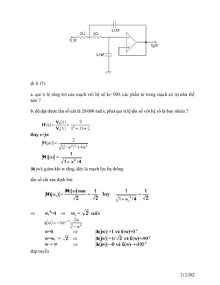(h 8.17)
a. qui tỉ lệ tổng trở của mạch với hệ số ki=500, các phần tử trong mạch có trị như thế
nào ?
b. để đạt được tần số cắt là 20.000 rad/s, phải qui tỉ lệ tần số với hệ số là bao nhiêu ?
|h(jw)| giảm khi w tăng, đây là mạch lọc hạ thông
tần số cắt xác định bởi
đáp tuyến
212/282
 