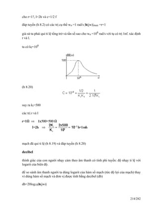 cho r=1?, l=2h và c=1/2 f
đáp tuyến (h 8.2) có các trị cụ thể wo =1 rad/s |h(jw)|max =r=1
giả sử ta phải qui tỉ lệ tổng trở và tần số sao cho wo =106
rad/s với tụ có trị 1nf. xác định
r và l.
ta có kf=106
(h 8.20)
suy ra ki=500
các trị r và l
mạch đã qui tỉ lệ (h 8.19) và đáp tuyến (h 8.20)
decibel
thính giác của con người nhạy cảm theo âm thanh có tính phi tuyến: độ nhạy tỉ lệ với
logarit của biên độ.
để so sánh âm thanh người ta dùng logarit của hàm số mạch (tức độ lợi của mạch) thay
vì dùng hàm số mạch và đơn vị được tính bằng decibel (db)
db=20log10|h(jw)|
214/282
 