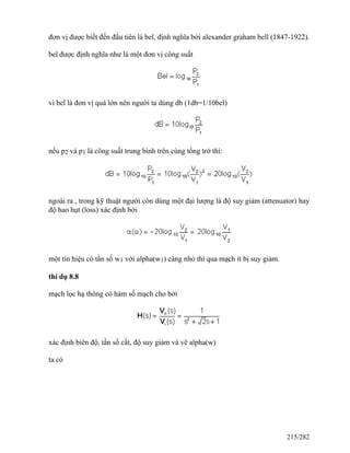 đơn vị được biết đến đầu tiên là bel, định nghĩa bởi alexander graham bell (1847-1922).
bel được định nghĩa như là một đơn vị công suất
vì bel là đơn vị quá lớn nên người ta dùng db (1db=1/10bel)
nếu p2 và p1 là công suất trung bình trên cùng tổng trở thì:
ngoài ra , trong kỹ thuật người còn dùng một đại lượng là độ suy giảm (attenuator) hay
độ hao hụt (loss) xác định bởi
một tín hiệu có tần số w1 với alpha(w1) càng nhỏ thì qua mạch ít bị suy giảm.
thí dụ 8.8
mạch lọc hạ thông có hàm số mạch cho bởi
xác định biên độ, tần số cắt, độ suy giảm và vẽ alpha(w)
ta có
215/282
 
