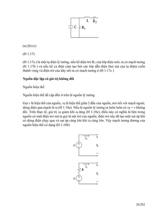 (a) (b) (c)
(H 1.17)
(H 1.17a ) là một tụ điện lý tưởng, nếu kể điện trở R1 của lớp điện môi, ta có mạch tương
(H 1.17b ) và nếu kể cả điện cảm tạo bởi các lớp dẫn điện (hai má của tụ điện) cuốn
thành vòng và điện trở của dây nối ta có mạch tương ở (H 1.17c )
Nguồn độc lập có giá trị không đổi
Nguồn hiệu thế
Nguồn hiệu thế đề cập đến ở trên là nguồn lý tưởng.
Gọi v là hiệu thế của nguồn, v0 là hiệu thế giữa 2 đầu của nguồn, nơi nối với mạch ngoài,
dòng điện qua mạch là i0 (H 1.18a). Nếu là nguồn lý tưởng ta luôn luôn có v0 = v không
đổi. Trên thực tế, giá trị v0 giảm khi i0 tăng (H 1.18c); điều này có nghĩa là bên trong
nguồn có một điện trở mà ta gọi là nội trở của nguồn, điện trở này đã tạo một sụt áp khi
có dòng điện chạy qua và sụt áp càng lớn khi i0 càng lớn. Vậy mạch tương đương của
nguồn hiệu thế có dạng (H 1.18b)
20/282
 