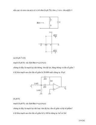 nếu cực và zero của z(s) có vị trí như (h p8.7b). tìm r, l và c. cho z(j0)=1
(a) (h p8.7) (b)
mạch (h p8.8). xác định h(s)=vo(s)/vi(s).
chứng tỏ đây là mạch lọc dải thông. tìm độ lợi, băng thông và tần số giữa ?
tỉ lệ hóa mạch sao cho tần số giữa là 20.000 rad/s dùng tụ .01μf.
(h p8.8)
mạch (h p8.9). xác định h(s)=vo(s)/vi(s).
chứng tỏ đây là mạch lọc dải loại. tìm độ lợi, tần số giữa và hệ số phẩm?
tỉ lệ hóa mạch sao cho tần số giữa là fo=60 hz dùng tụ 1nf và 2nf.
219/282
 