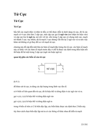 Tứ Cực
Tứ Cực
Tứ Cực
hầu hết các mạch điện và điện tử đều có thể được diễn tả dưới dạng tứ cực, đó là các
mạch có 4 cực chia làm 2 cặp cực, một cặp cực gọi là ngã vào (nơi nhận tín hiệu vào)
và cặp cực kia là ngã ra, nơi nối với tải. nếu trong 2 cặp cực có chung một cực, mạch
trở thành 3 cực. tuy nhiên, dù là mạch 3 cực nhưng vẫn tồn tại 2 ngã vào và ra nên việc
khảo sát không có gì thay đổi so với mạch tứ cực.
chương này đề cập đến một lớp các hàm số mạch đặc trưng cho tứ cực. các hàm số mạch
này có khác với các hàm số mạch trước đây ở chỗ là được xác định trong điều kiện nối
tắt hoặc để hở một trong 2 cặp cực (ngã vào hoặc ngã ra)
quan hệ giữa các biến số của tứ cực
(h 9.1)
để khảo sát tứ cực, ta dùng các đại lượng trong lãnh vực tần số.
có 4 biến số liên quan đến tứ cực, đó là hiệu thế và dòng điện ở các ngã vào và ra.
gọi v1(s), i1(s) là hiệu thế và dòng điện ngã vào
gọi v2(s), i2(s) là hiệu thế và dòng điện ngã ra
trong 4 biến số trên có 2 là biến độc lập, các biến khác được xác định theo 2 biến này.
tùy theo cách chọn biến độc lập mà ta có các thông số khác nhau để diễn tả mạch
221/282
 