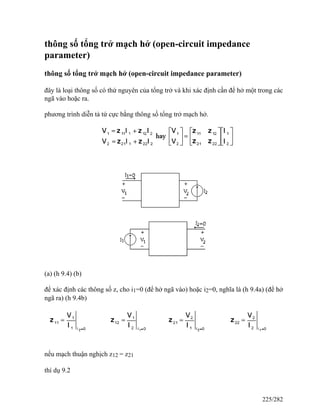 thông số tổng trở mạch hở (open-circuit impedance
parameter)
thông số tổng trở mạch hở (open-circuit impedance parameter)
đây là loại thông số có thứ nguyên của tổng trở và khi xác định cần để hở một trong các
ngã vào hoặc ra.
phương trình diễn tả tứ cực bằng thông số tổng trở mạch hở.
(a) (h 9.4) (b)
để xác định các thông số z, cho i1=0 (để hở ngã vào) hoặc i2=0, nghĩa là (h 9.4a) (để hở
ngã ra) (h 9.4b)
nếu mạch thuận nghịch z12 = z21
thí dụ 9.2
225/282
 
