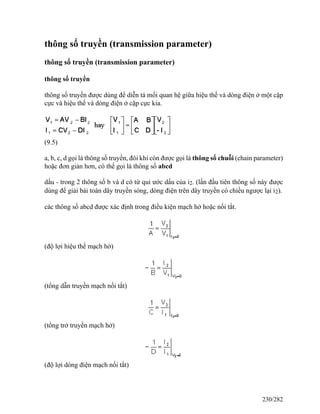 thông số truyền (transmission parameter)
thông số truyền (transmission parameter)
thông số truyền
thông số truyền được dùng để diễn tả mối quan hệ giữa hiệu thế và dòng điện ở một cặp
cực và hiệu thế và dòng điện ở cặp cực kia.
(9.5)
a, b, c, d gọi là thông số truyền, đôi khi còn được gọi là thông số chuỗi (chain parameter)
hoặc đơn giản hơn, có thể gọi là thông số abcd
dấu - trong 2 thông số b và d có từ qui ước dấu của i2. (lần đầu tiên thông số này được
dùng để giải bài toán dây truyền sóng, dòng điện trên dây truyền có chiều ngược lại i2).
các thông số abcd được xác định trong điều kiện mạch hở hoặc nối tắt.
(độ lợi hiệu thế mạch hở)
(tổng dẫn truyền mạch nối tắt)
(tổng trở truyền mạch hở)
(độ lợi dòng điện mạch nối tắt)
230/282
 