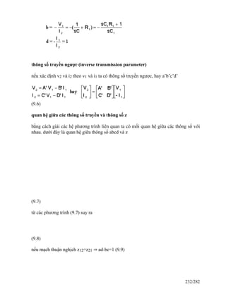 thông số truyền ngược (inverse transmission parameter)
nếu xác định v2 và i2 theo v1 và i1 ta có thông số truyền ngược, hay a’b’c’d’
(9.6)
quan hệ giữa các thông số truyền và thông số z
bằng cách giải các hệ phương trình liên quan ta có mối quan hệ giữa các thông số với
nhau. dưới đây là quan hệ giữa thông số abcd và z
(9.7)
từ các phương trình (9.7) suy ra
(9.8)
nếu mạch thuận nghịch z12=z21 ⇒ ad-bc=1 (9.9)
232/282
 