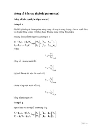 thông số hỗn tạp (hybrid parameter)
thông số hỗn tạp (hybrid parameter)
thông số h
đây là loại thông số thường được dùng trong các mạch tương đương của các mạch điện
tử, do các thông số này có thể đo được dễ dàng trong phòng thí nghiệm.
phương trình diễn tả mạch bằng thông số h
(9.10)
(tổng trở vào mạch nối tắt)
(nghịch đảo độ lợi hiệu thế mạch hở)
(độ lợi dòng điện mạch nối tắt)
(tổng dẫn ra mạch hở)
thông số g
nghịch đảo của thông số h là thông số g
233/282
 