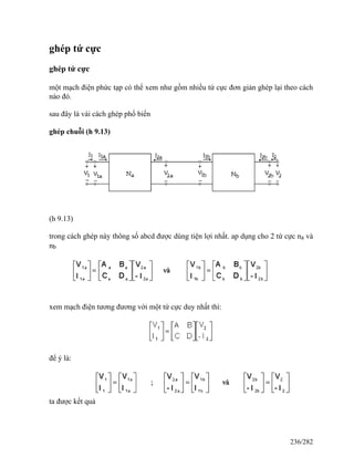 ghép tứ cực
ghép tứ cực
một mạch điện phức tạp có thể xem như gồm nhiều tứ cực đơn giản ghép lại theo cách
nào đó.
sau đây là vài cách ghép phổ biến
ghép chuỗi (h 9.13)
(h 9.13)
trong cách ghép này thông số abcd được dùng tiện lợi nhất. ap dụng cho 2 tứ cực na và
nb
xem mạch điện tương đương với một tứ cực duy nhất thì:
để ý là:
ta được kết quả
236/282
 