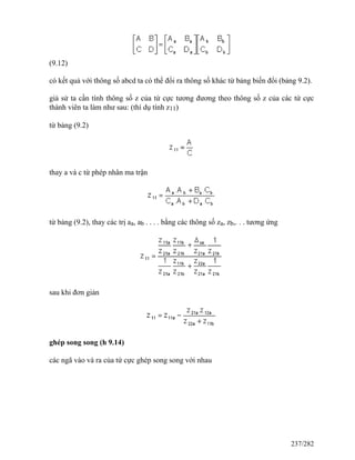 (9.12)
có kết quả với thông số abcd ta có thể đổi ra thông số khác từ bảng biến đổi (bảng 9.2).
giả sử ta cần tính thông số z của tứ cực tương đương theo thông số z của các tứ cực
thành viên ta làm như sau: (thí dụ tính z11)
từ bảng (9.2)
thay a và c từ phép nhân ma trận
từ bảng (9.2), thay các trị aa, ab . . . . bằng các thông số za, zb,. . . tương ứng
sau khi đơn giản
ghép song song (h 9.14)
các ngã vào và ra của tứ cực ghép song song với nhau
237/282
 