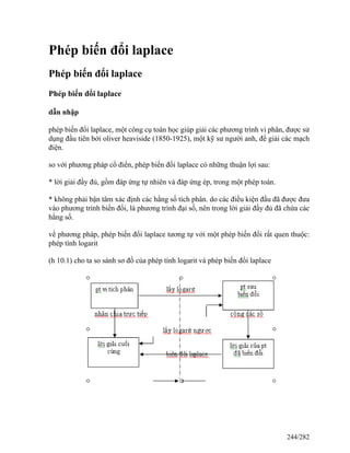 Phép biến đổi laplace
Phép biến đổi laplace
Phép biến đổi laplace
dẫn nhập
phép biến đổi laplace, một công cụ toán học giúp giải các phương trình vi phân, được sử
dụng đầu tiên bởi oliver heaviside (1850-1925), một kỹ sư người anh, để giải các mạch
điện.
so với phương pháp cổ điển, phép biến đổi laplace có những thuận lợi sau:
* lời giải đầy đủ, gồm đáp ứng tự nhiên và đáp ứng ép, trong một phép toán.
* không phải bận tâm xác định các hằng số tích phân. do các điều kiện đầu đã được đưa
vào phương trình biến đổi, là phương trình đại số, nên trong lời giải đầy đủ đã chứa các
hằng số.
về phương pháp, phép biến đổi laplace tương tự với một phép biến đổi rất quen thuộc:
phép tính logarit
(h 10.1) cho ta so sánh sơ đồ của phép tính logarit và phép biến đổi laplace
244/282
 