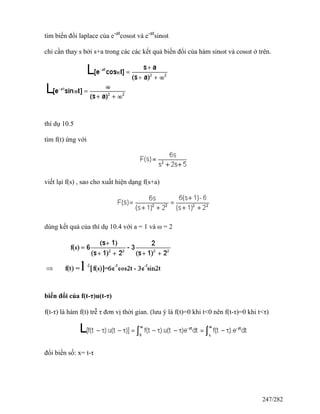 tìm biến đổi laplace của e-at
cosωt và e-at
sinωt
chỉ cần thay s bởi s+a trong các các kết quả biến đổi của hàm sinωt và cosωt ở trên.
thí dụ 10.5
tìm f(t) ứng với
viết lại f(s) , sao cho xuất hiện dạng f(s+a)
dùng kết quả của thí dụ 10.4 với a = 1 và ω = 2
biến đổi của f(t-τ)u(t-τ)
f(t-τ) là hàm f(t) trễ τ đơn vị thời gian. (lưu ý là f(t)=0 khi t<0 nên f(t-τ)=0 khi t<τ)
đổi biến số: x= t-τ
247/282
 