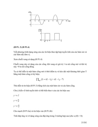 (H P1. 3) (H P1.4)
Viết phương trình dạng sóng của các tín hiệu theo tập hợp tuyến tính của các hàm sin và
các hàm nấc đơn vị.
Xem chuỗi xung có dạng (H P1.4)
Chuỗi xung này có dạng của các cổng, khi xung có giá trị 1 ta nói cổng mở và khi trị
này =0 ta nói cổng đóng.
Ta có thể diễn tả một hàm cổng mở ở thời điểm t0 và kéo dài một khoảng thời gian T
bằng một hàm cổng có ký hiệu:
Thử diễn tả tín hiệu (H P1.3) bằng tích của một hàm sin và các hàm cổng.
Cho ý kiến về tính tuyến tính và bất biến theo t của các tín hiệu sau:
y =x 2
y =t dx
dt
y =x dx
dt
Cho mạch (H P1.6a) và tín hiệu vào (H P1.6b)
Tình đáp ứng và vẽ dạng sóng của đáp ứng trong 2 trường hợp sau (cho vC(0) = 0):
23/282
 