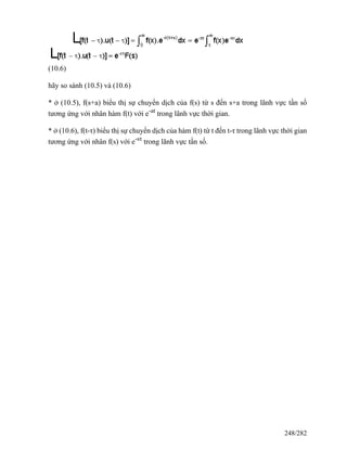 (10.6)
hãy so sánh (10.5) và (10.6)
* ở (10.5), f(s+a) biểu thị sự chuyển dịch của f(s) từ s đến s+a trong lãnh vực tần số
tương ứng với nhân hàm f(t) với e-at
trong lãnh vực thời gian.
* ở (10.6), f(t-τ) biểu thị sự chuyển dịch của hàm f(t) từ t đến t-τ trong lãnh vực thời gian
tương ứng với nhân f(s) với e-sτ
trong lãnh vực tần số.
248/282
 