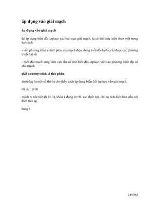 áp dụng vào giải mạch
áp dụng vào giải mạch
để áp dụng biến đổi laplace vào bài toán giải mạch, ta có thể thực hiện theo một trong
hai cách:
- viết phương trình vi tích phân của mạch điện, dùng biến đổi laplace ta được các phương
trình đại số.
- biến đổi mạch sang lãnh vực tần số nhờ biến đổi laplace, viết các phương trình đại số
cho mạch.
giải phương trình vi tích phân
dưới đây là một số thí dụ cho thấy cách áp dụng biến đổi laplace vào giải mạch.
thí dụ 10.10
mạch rc nối tiếp (h 10.3), khóa k đóng ở t=0. xác định i(t), cho tụ tích điện ban đầu với
điện tích q0
bảng 1
249/282
 