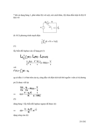 * khi sử dụng bảng 1, phải nhân f(t) với u(t), nói cách khác, f(t) thỏa điều kiện là f(t)=0
khi t<0
(h 10.3) phương trình mạch điện
(1)
lấy biến đổi laplace các số hạng pt (1)
với
q0 có dấu (+) ở bản trên của tụ, cùng dấu với điện tích tích bởi nguồn v nên có trị dương
pt (3) được viết lại
(5)
dùng bảng 1 lấy biến đổi laplace ngược để được i(t)
dạng sóng của i(t)
251/282
 